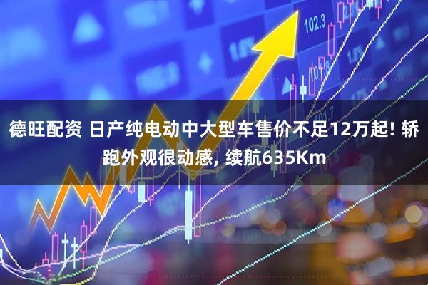 德旺配资 日产纯电动中大型车售价不足12万起! 轿跑外观很动感, 续航635Km