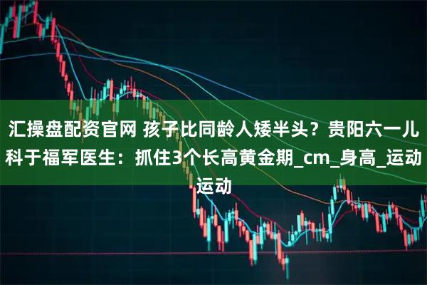 汇操盘配资官网 孩子比同龄人矮半头？贵阳六一儿科于福军医生：抓住3个长高黄金期_cm_身高_运动