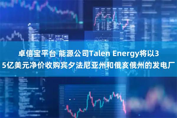 卓信宝平台 能源公司Talen Energy将以35亿美元净价收购宾夕法尼亚州和俄亥俄州的发电厂
