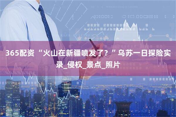 365配资 “火山在新疆喷发了？”乌苏一日探险实录_侵权_景点_照片