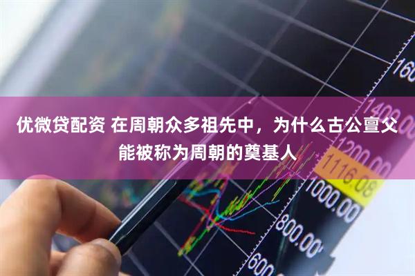 优微贷配资 在周朝众多祖先中，为什么古公亶父能被称为周朝的奠基人