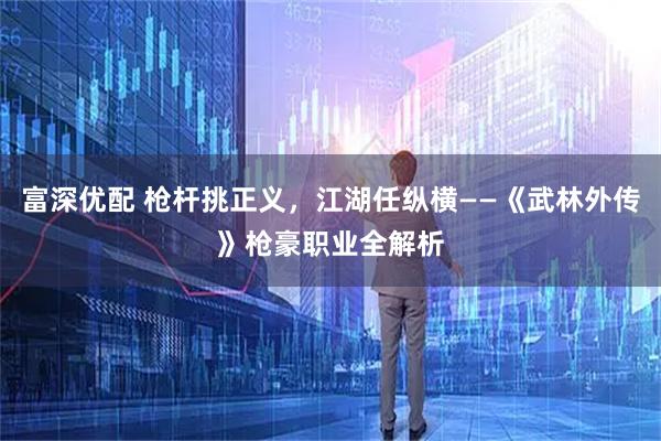 富深优配 枪杆挑正义，江湖任纵横——《武林外传》枪豪职业全解析