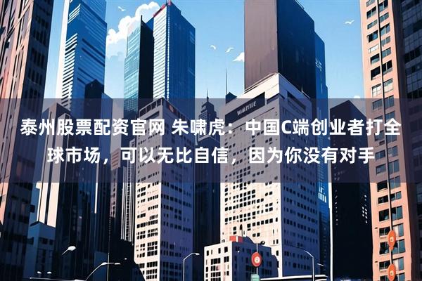 泰州股票配资官网 朱啸虎：中国C端创业者打全球市场，可以无比自信，因为你没有对手