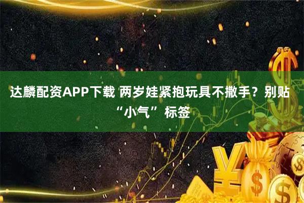 达麟配资APP下载 两岁娃紧抱玩具不撒手？别贴 “小气” 标签