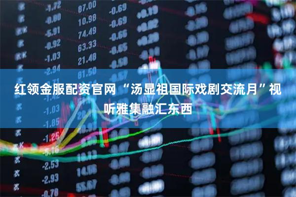 红领金服配资官网 “汤显祖国际戏剧交流月”视听雅集融汇东西