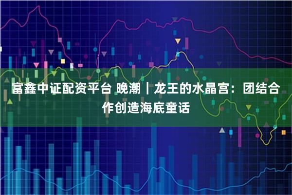 富鑫中证配资平台 晚潮｜龙王的水晶宫：团结合作创造海底童话