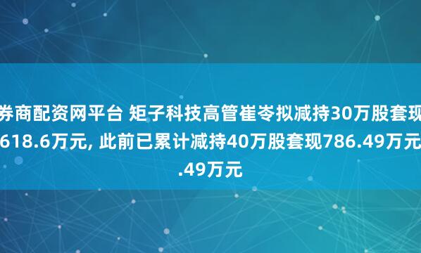 券商配资网平台 矩子科技高管崔岺拟减持30万股套现618.6万元, 此前已累计减持40万股套现786.49万元