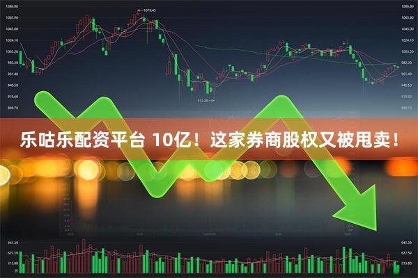 乐咕乐配资平台 10亿！这家券商股权又被甩卖！