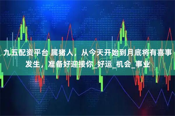 九五配资平台 属猪人，从今天开始到月底将有喜事发生，准备好迎接你_好运_机会_事业