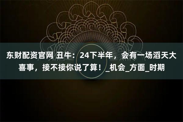 东财配资官网 丑牛：24下半年，会有一场滔天大喜事，接不接你说了算！_机会_方面_时期