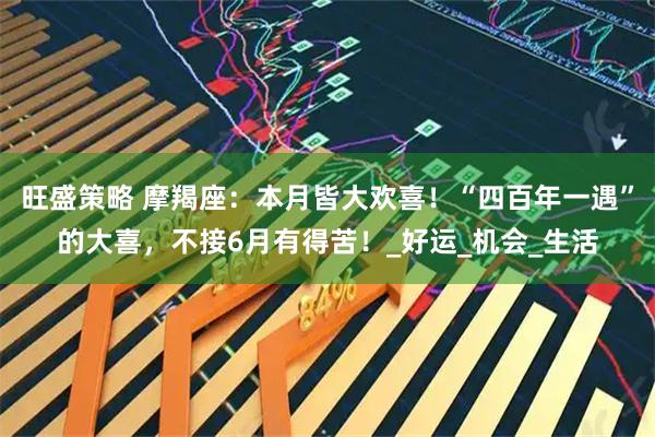 旺盛策略 摩羯座：本月皆大欢喜！“四百年一遇”的大喜，不接6月有得苦！_好运_机会_生活