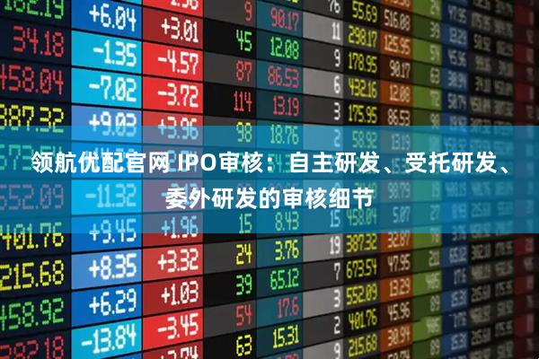 领航优配官网 IPO审核：自主研发、受托研发、委外研发的审核细节