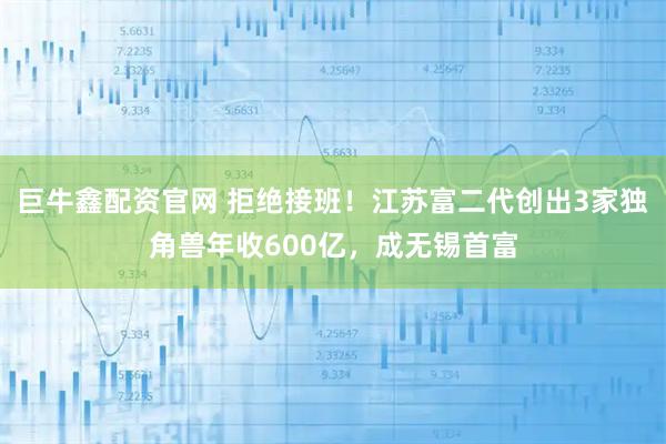巨牛鑫配资官网 拒绝接班！江苏富二代创出3家独角兽年收600亿，成无锡首富
